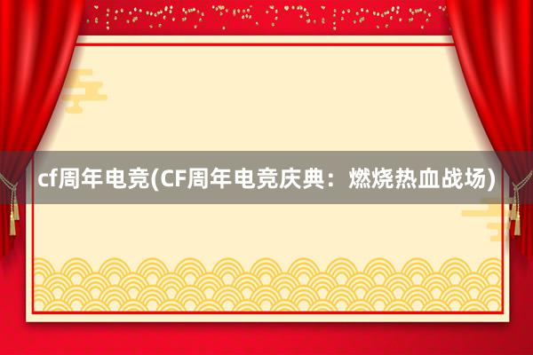 cf周年电竞(CF周年电竞庆典：燃烧热血战场)