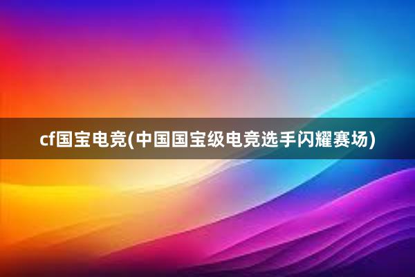 cf国宝电竞(中国国宝级电竞选手闪耀赛场)