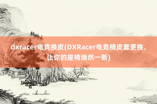 dxracer电竞换皮(DXRacer电竞椅皮套更换，让你的座椅焕然一新)