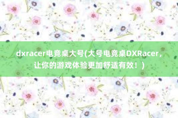 dxracer电竞桌大号(大号电竞桌DXRacer，让你的游戏体验更加舒适有效！)