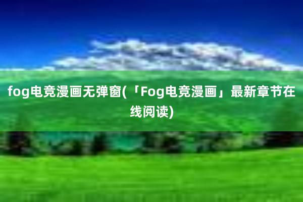 fog电竞漫画无弹窗(「Fog电竞漫画」最新章节在线阅读)