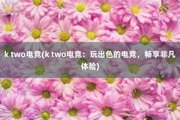 k two电竞(k two电竞：玩出色的电竞，畅享非凡体验)