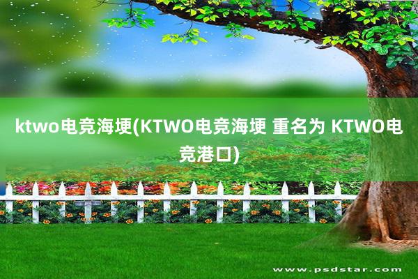 ktwo电竞海埂(KTWO电竞海埂 重名为 KTWO电竞港口)