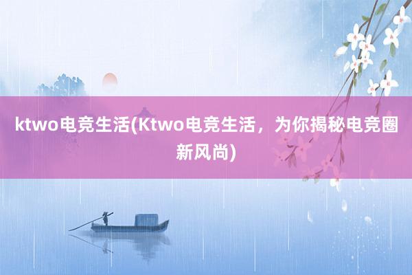 ktwo电竞生活(Ktwo电竞生活，为你揭秘电竞圈新风尚)