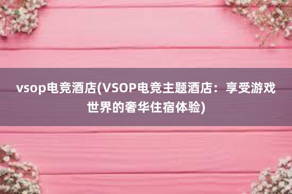 vsop电竞酒店(VSOP电竞主题酒店：享受游戏世界的奢华住宿体验)