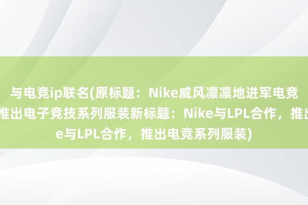 与电竞ip联名(原标题：Nike威风凛凛地进军电竞市场！联手LPL推出电子竞技系列服装新标题：Nike与LPL合作，推出电竞系列服装)