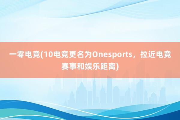 一零电竞(10电竞更名为Onesports，拉近电竞赛事和娱乐距离)