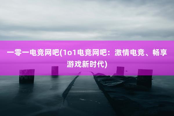 一零一电竞网吧(1o1电竞网吧：激情电竞、畅享游戏新时代)