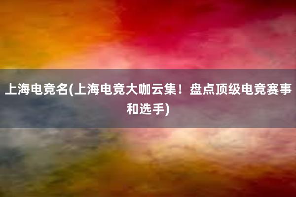 上海电竞名(上海电竞大咖云集！盘点顶级电竞赛事和选手)