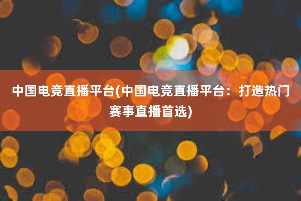 中国电竞直播平台(中国电竞直播平台：打造热门赛事直播首选)