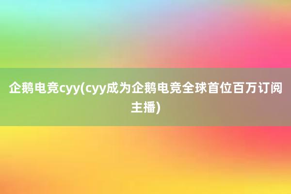 企鹅电竞cyy(cyy成为企鹅电竞全球首位百万订阅主播)