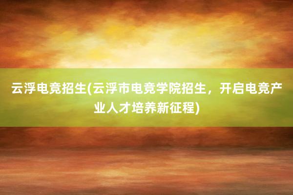 云浮电竞招生(云浮市电竞学院招生，开启电竞产业人才培养新征程)