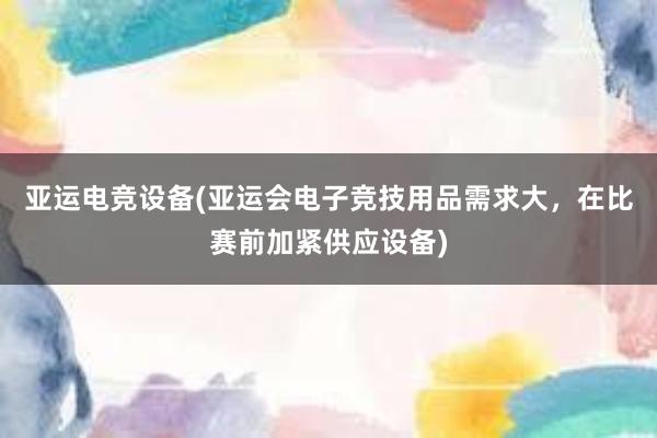 亚运电竞设备(亚运会电子竞技用品需求大，在比赛前加紧供应设备)