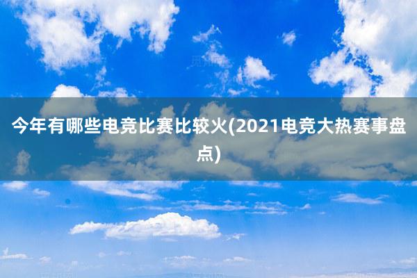 今年有哪些电竞比赛比较火(2021电竞大热赛事盘点)