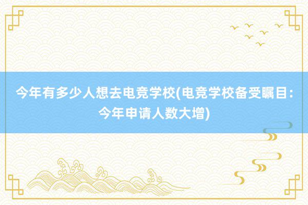 今年有多少人想去电竞学校(电竞学校备受瞩目：今年申请人数大增)