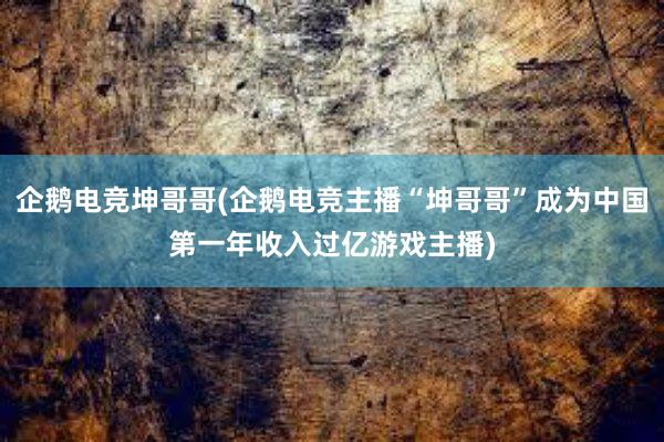 企鹅电竞坤哥哥(企鹅电竞主播“坤哥哥”成为中国第一年收入过亿游戏主播)