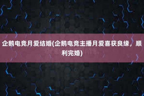 企鹅电竞月爱结婚(企鹅电竞主播月爱喜获良缘，顺利完婚)