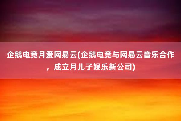 企鹅电竞月爱网易云(企鹅电竞与网易云音乐合作，成立月儿子娱乐新公司)