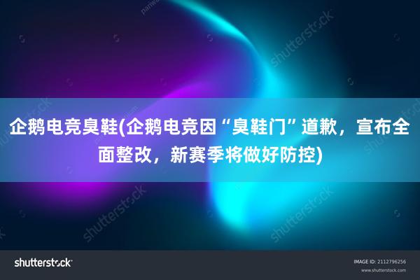 企鹅电竞臭鞋(企鹅电竞因“臭鞋门”道歉，宣布全面整改，新赛季将做好防控)