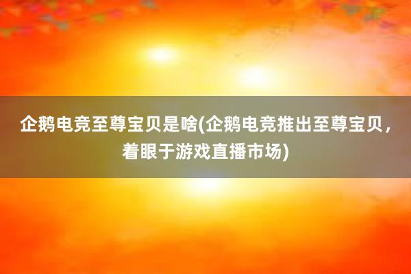 企鹅电竞至尊宝贝是啥(企鹅电竞推出至尊宝贝，着眼于游戏直播市场)