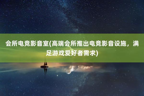 会所电竞影音室(高端会所推出电竞影音设施，满足游戏爱好者需求)