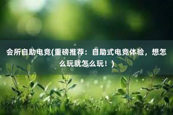 会所自助电竞(重磅推荐：自助式电竞体验，想怎么玩就怎么玩！)