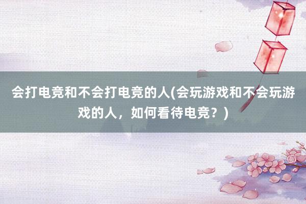 会打电竞和不会打电竞的人(会玩游戏和不会玩游戏的人，如何看待电竞？)