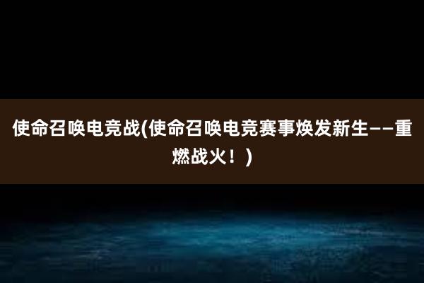 使命召唤电竞战(使命召唤电竞赛事焕发新生——重燃战火！)