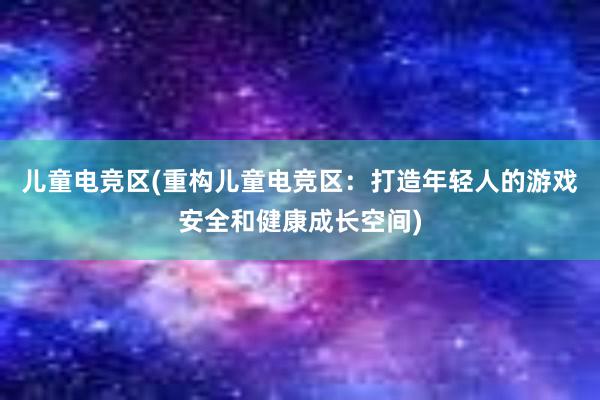 儿童电竞区(重构儿童电竞区：打造年轻人的游戏安全和健康成长空间)