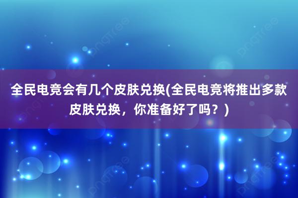 全民电竞会有几个皮肤兑换(全民电竞将推出多款皮肤兑换，你准备好了吗？)