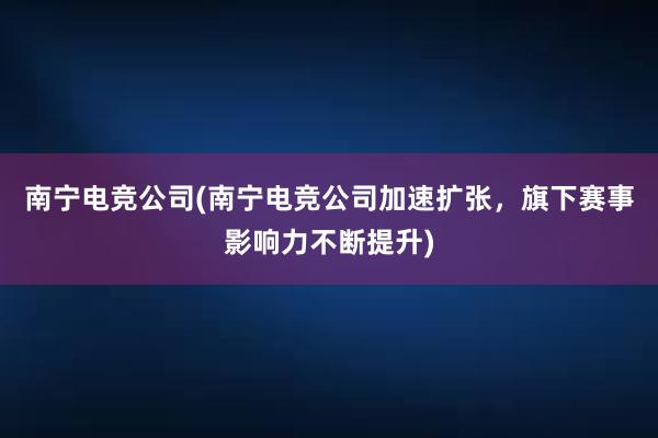 南宁电竞公司(南宁电竞公司加速扩张，旗下赛事影响力不断提升)