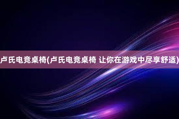 卢氏电竞桌椅(卢氏电竞桌椅 让你在游戏中尽享舒适)