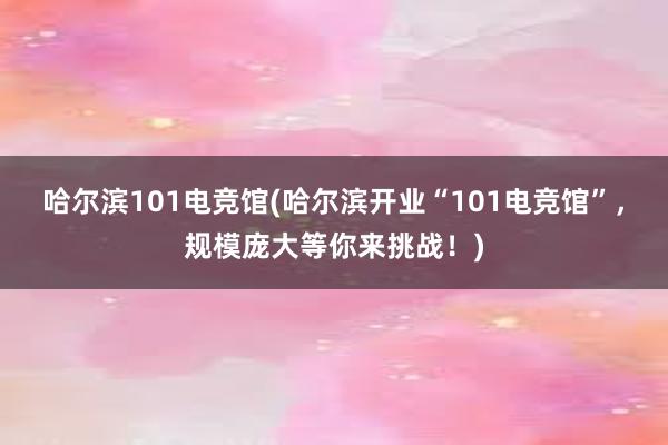 哈尔滨101电竞馆(哈尔滨开业“101电竞馆”，规模庞大等你来挑战！)