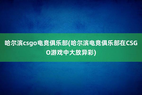 哈尔滨csgo电竞俱乐部(哈尔滨电竞俱乐部在CSGO游戏中大放异彩)