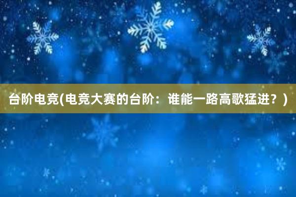 台阶电竞(电竞大赛的台阶：谁能一路高歌猛进？)