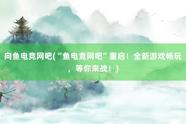 向鱼电竞网吧(“鱼电竞网吧”重启！全新游戏畅玩，等你来战！)