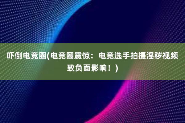 吓倒电竞圈(电竞圈震惊：电竞选手拍摄淫秽视频致负面影响！)