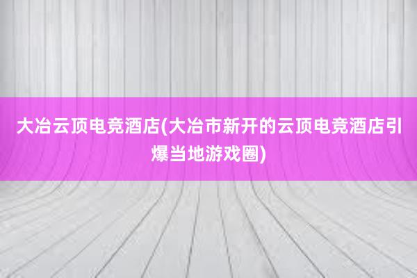 大冶云顶电竞酒店(大冶市新开的云顶电竞酒店引爆当地游戏圈)