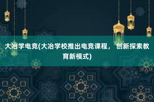 大冶学电竞(大冶学校推出电竞课程， 创新探索教育新模式)