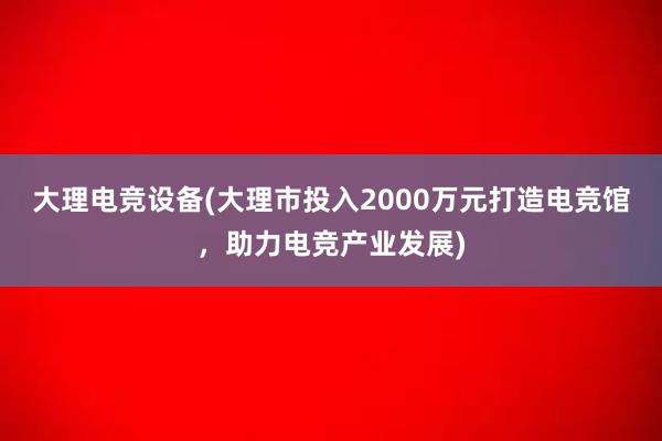 大理电竞设备(大理市投入2000万元打造电竞馆，助力电竞产业发展)