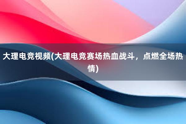 大理电竞视频(大理电竞赛场热血战斗，点燃全场热情)