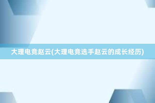 大理电竞赵云(大理电竞选手赵云的成长经历)