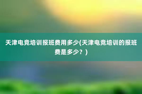 天津电竞培训报班费用多少(天津电竞培训的报班费是多少？)