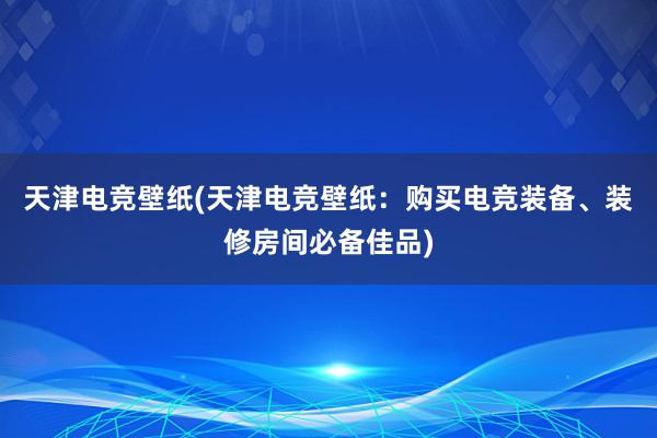 天津电竞壁纸(天津电竞壁纸：购买电竞装备、装修房间必备佳品)