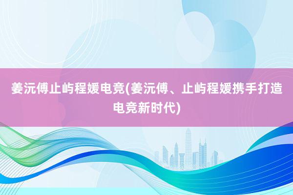 姜沅傅止屿程媛电竞(姜沅傅、止屿程媛携手打造电竞新时代)