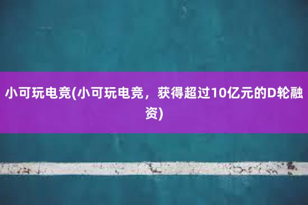 小可玩电竞(小可玩电竞，获得超过10亿元的D轮融资)