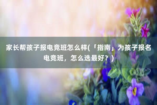 家长帮孩子报电竞班怎么样(「指南」为孩子报名电竞班，怎么选最好？)