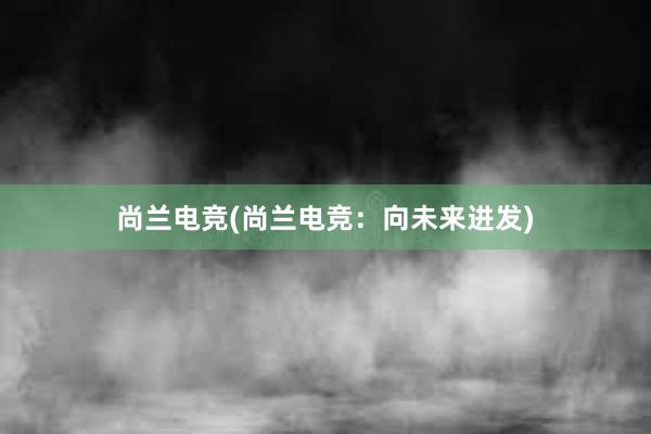 尚兰电竞(尚兰电竞：向未来进发)