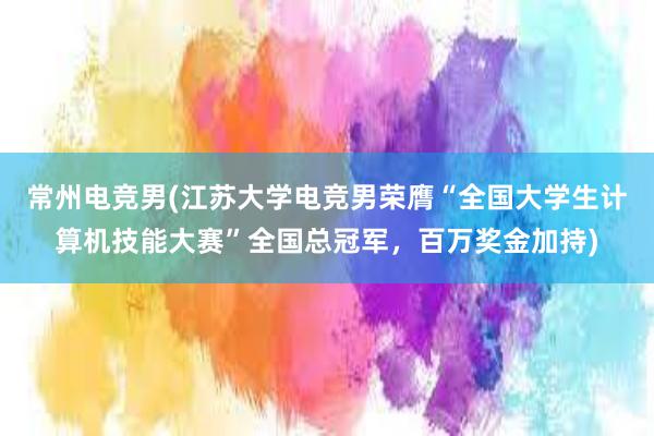 常州电竞男(江苏大学电竞男荣膺“全国大学生计算机技能大赛”全国总冠军，百万奖金加持)