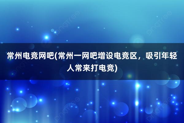 常州电竞网吧(常州一网吧增设电竞区，吸引年轻人常来打电竞)